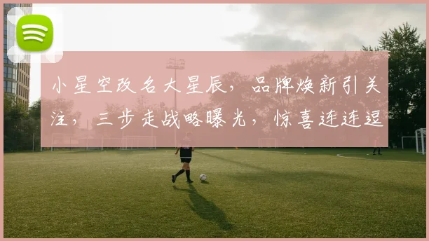 小星空改名大星辰，品牌焕新引关注，三步走战略曝光，惊喜连连逗你笑