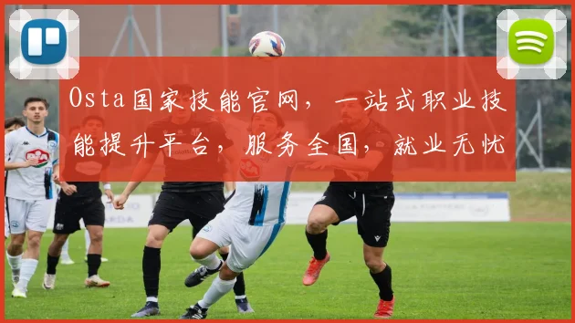 Osta国家技能官网，一站式职业技能提升平台，服务全国，就业无忧，三个重点，助您腾飞