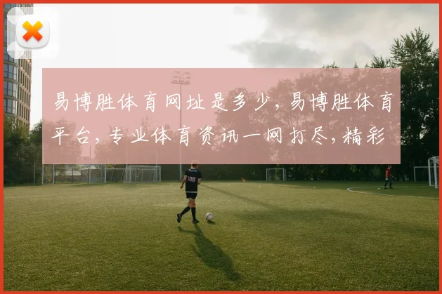 易博胜体育网址是多少,易博胜体育平台,专业体育资讯一网打尽,精彩不容错过,敬请关注