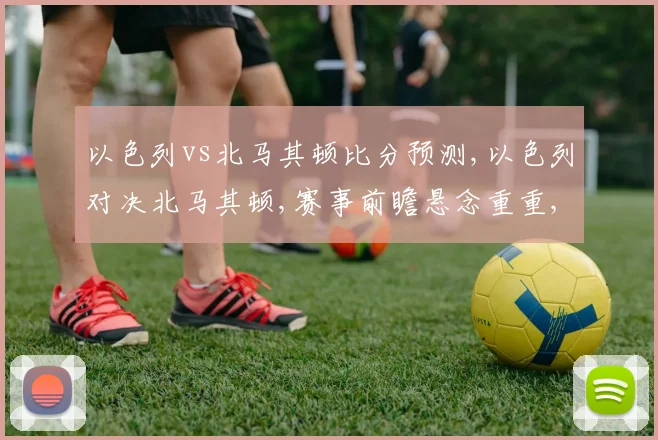 以色列vs北马其顿比分预测,以色列对决北马其顿,赛事前瞻悬念重重,谁将问鼎胜利